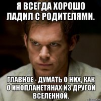я всегда хорошо ладил с родителями. главное - думать о них, как о инопланетянах из другой вселенной.