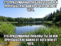 это придуманная любовь! ты за ней прячешься,не важно от кого или от чего. это придуманная любовь! ты за ней прячешься,не важно от кого или от чего.