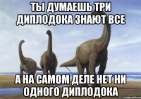 ты думаешь три диплодока знают все а на самом деле нет ни одного диплодока