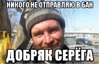 никого не отправляю в бан добряк серёга
