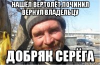 нашёл вертолёт,починил вернул владельцу добряк серёга