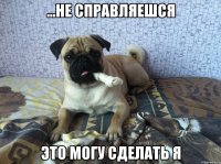 ...не справляешся это могу сделать я