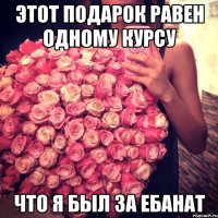 этот подарок равен одному курсу что я был за ебанат