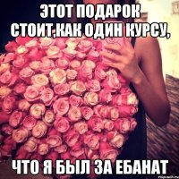 этот подарок стоит,как один курсу, что я был за ебанат
