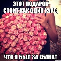 этот подарок стоит,как один курс, что я был за ебанат