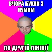 вчора бухав з кумом по другiй лiнiнiї