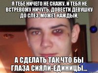 я тебе ничего не скажу, и тебя не встревожу ничуть, довести девушку до слез-может каждый, а сделать так,что бы глаза сияли-единицы...