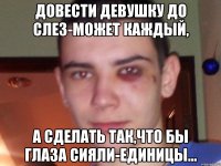 довести девушку до слез-может каждый, а сделать так,что бы глаза сияли-единицы...