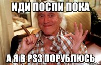 иди поспи пока а я в ps3 порублюсь