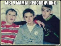 мы у мамы красавички)) 