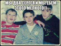 мы два сергея,и мы ебём этого мелкого)) 
