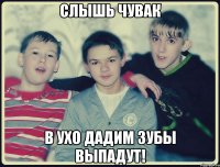 слышь чувак в ухо дадим зубы выпадут!