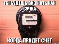 ты будешь визжать как сучка когда придёт счет
