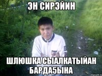 эн сирэйин шлюшка сыалкатыйан барда5ына