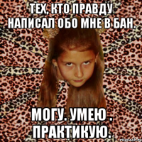 тех, кто правду написал обо мне в бан. могу. умею . практикую.