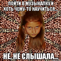 пойти в музыкалку и хоть чему-то научиться... не, не слышала...