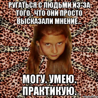 ругаться с людьми из-за того , что они просто высказали мнение... могу. умею. практикую.