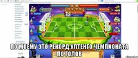  по моему это рекорд ултенго чемпионата по голов