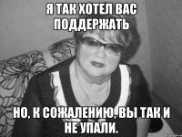 я так хотел вас поддержать но, к сожалению, вы так и не упали.