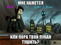 мне кажется или пора твой пукан тушить?