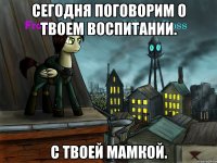 сегодня поговорим о твоем воспитании. с твоей мамкой.