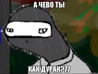 а чево ты как дурак?77