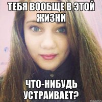 тебя вообще в этой жизни что-нибудь устраивает?
