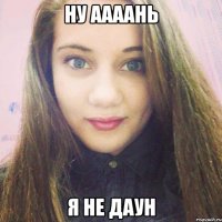 ну аааань я не даун