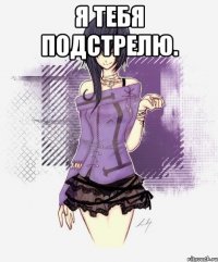 я тебя подстрелю. 