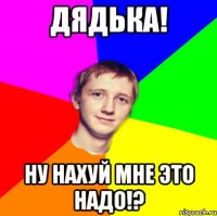 дядька! ну нахуй мне это надо!?
