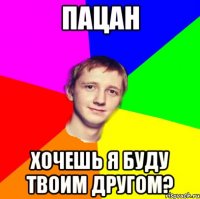 пацан хочешь я буду твоим другом?