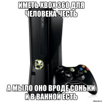 иметь xbox 360 для человека честь а мыло оно вроде соньки и в ванной есть