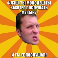 флэш, ты молодец! ты захотел послушать музыку и ты ее послушал!