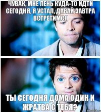 чувак, мне лень куда-то идти сегодня, я устал, давай завтра встретимся ты сегодня дома один и жратва с тебя?