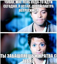 чувак, мне лень куда-то идти сегодня, я устал, давай завтра встретимся ты забашляешь и жратва с тебя?