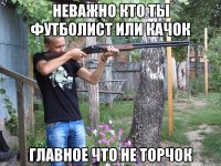 неважно кто ты футболист или качок главное что не торчок