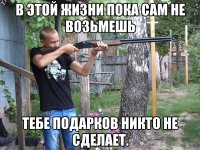 в этой жизни пока сам не возьмешь тебе подарков никто не сделает.