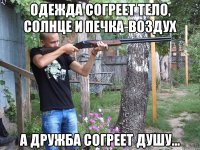 одежда согреет тело, солнце и печка-воздух а дружба согреет душу...