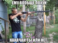 ему вообще похуй накачан ты или нет..