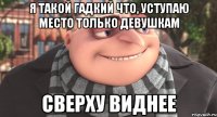 я такой гадкий что, уступаю место только девушкам сверху виднее