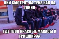 они смотрят на тебя как на гавно где твои красные макасы и тришки???