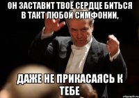 он заставит твоё сердце биться в такт любой симфонии, даже не прикасаясь к тебе