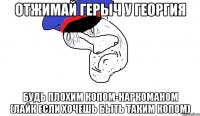 отжимай герыч у георгия будь плохим копом-наркоманом (лайк если хочешь быть таким копом)