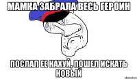 мамка забрала весь героин послал ее нахуй, пошел искать новый