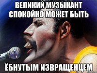великий музыкант спокойно может быть ёбнутым извращенцем