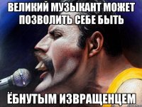 великий музыкант может позволить себе быть ёбнутым извращенцем