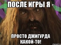 после игры я - просто джигурда какой-то!
