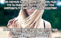 она сначала будет говорит,что очень рада, что ты ходишь в зал,что не будет тебе запрещать,что она тебя всегда поддержит но потом она скажет:какого хуя ты тратишь столько бабла на зал импотент ибаный,купи мне лучше шубку