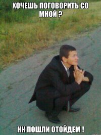 хочешь поговорить со мной ? нк пошли отойдем !