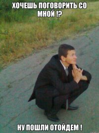 хочешь поговорить со мной !? ну пошли отойдем !